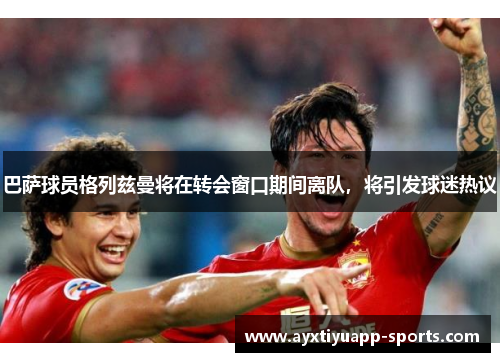巴萨球员格列兹曼将在转会窗口期间离队，将引发球迷热议