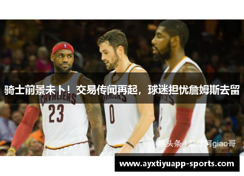 骑士前景未卜！交易传闻再起，球迷担忧詹姆斯去留