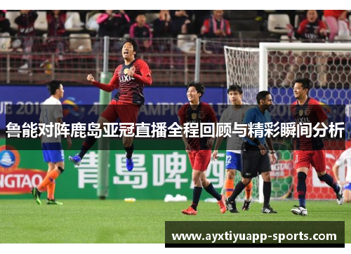 鲁能对阵鹿岛亚冠直播全程回顾与精彩瞬间分析